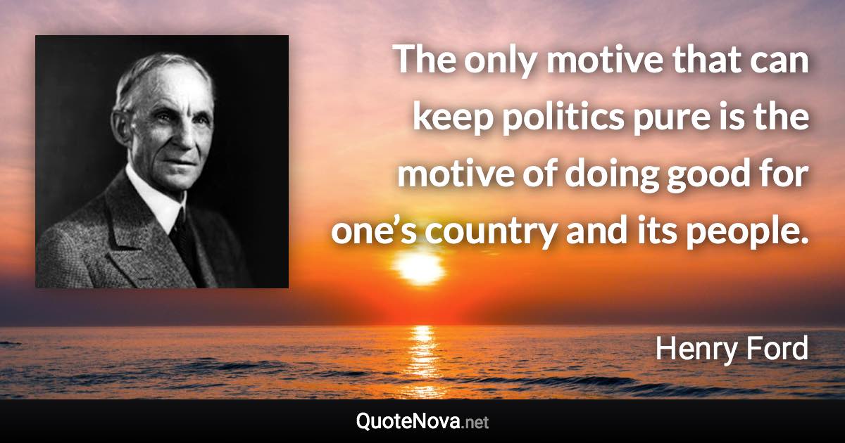 The only motive that can keep politics pure is the motive of doing good for one’s country and its people. - Henry Ford quote