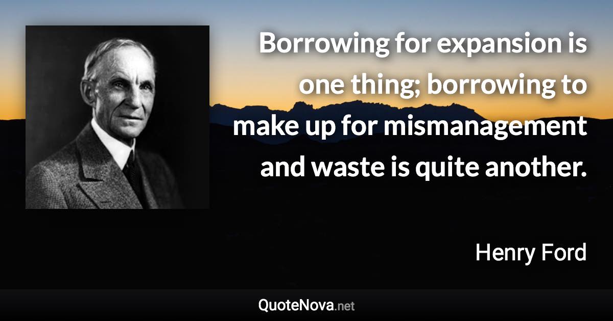 Borrowing for expansion is one thing; borrowing to make up for mismanagement and waste is quite another. - Henry Ford quote