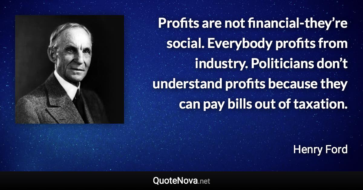 Profits are not financial-they’re social. Everybody profits from industry. Politicians don’t understand profits because they can pay bills out of taxation. - Henry Ford quote