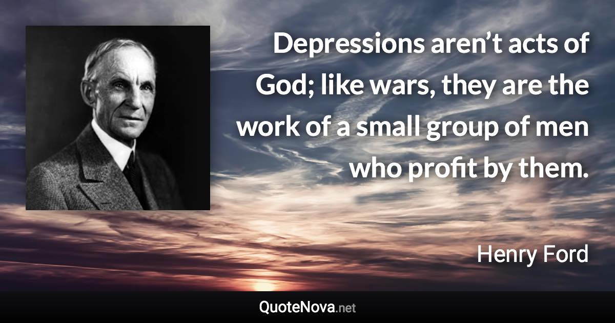 Depressions aren’t acts of God; like wars, they are the work of a small group of men who profit by them. - Henry Ford quote