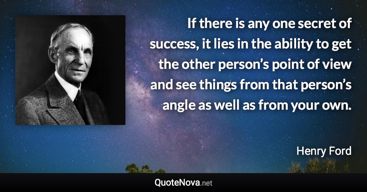 If there is any one secret of success, it lies in the ability to get the other person’s point of view and see things from that person’s angle as well as from your own. - Henry Ford quote