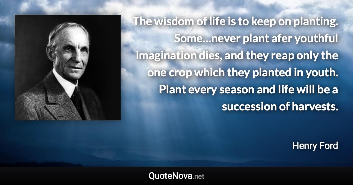 The wisdom of life is to keep on planting. Some…never plant afer youthful imagination dies, and they reap only the one crop which they planted in youth. Plant every season and life will be a succession of harvests. - Henry Ford quote