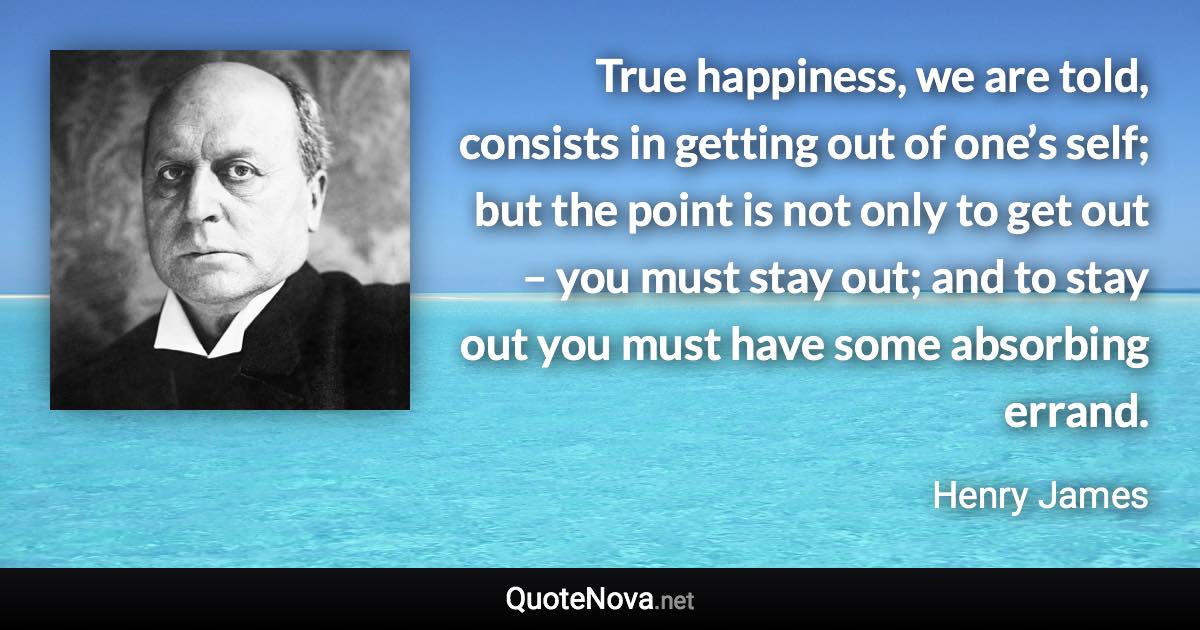 True happiness, we are told, consists in getting out of one’s self; but the point is not only to get out – you must stay out; and to stay out you must have some absorbing errand. - Henry James quote