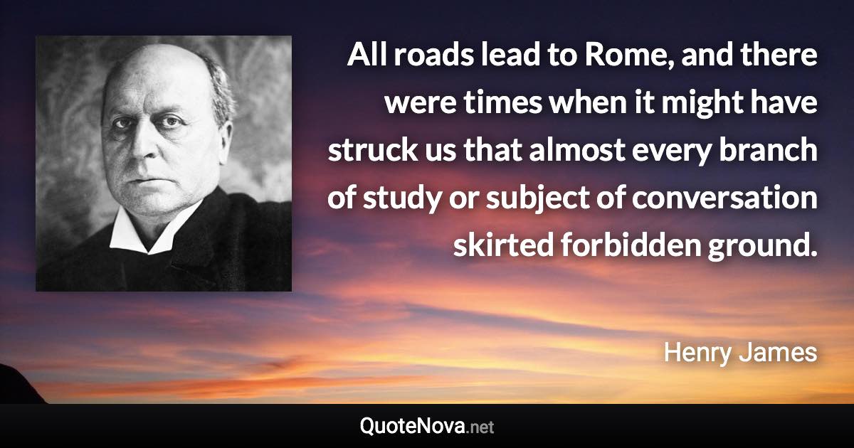 All roads lead to Rome, and there were times when it might have struck us that almost every branch of study or subject of conversation skirted forbidden ground. - Henry James quote