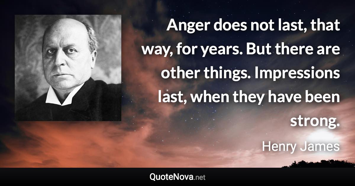 Anger does not last, that way, for years. But there are other things. Impressions last, when they have been strong. - Henry James quote