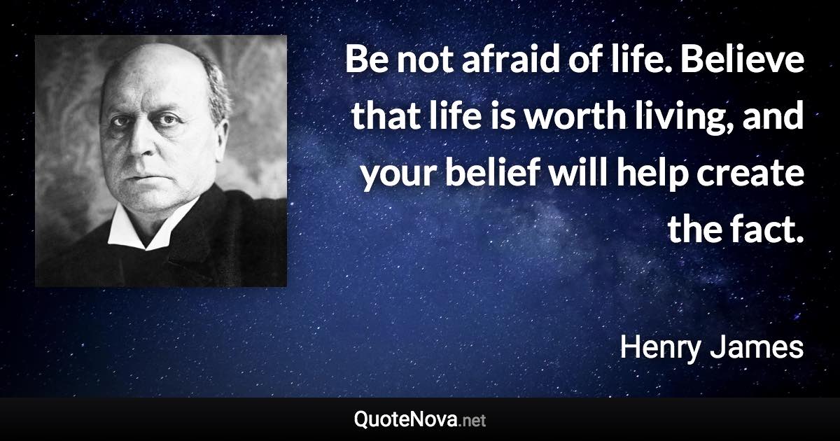 Be not afraid of life. Believe that life is worth living, and your belief will help create the fact. - Henry James quote