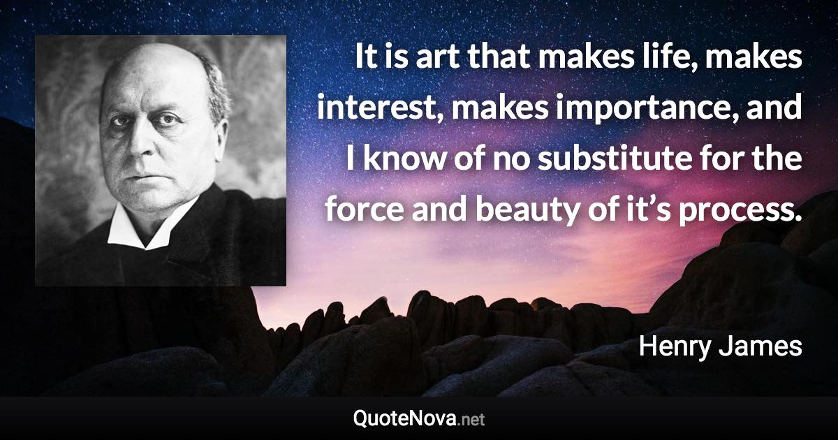 It is art that makes life, makes interest, makes importance, and I know of no substitute for the force and beauty of it’s process. - Henry James quote