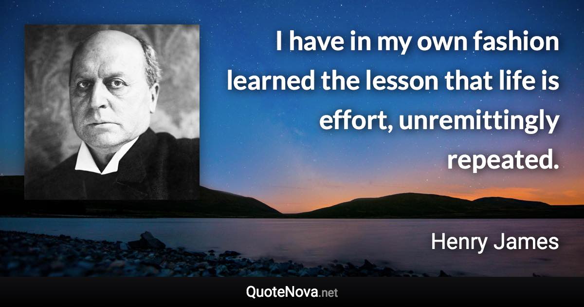 I have in my own fashion learned the lesson that life is effort, unremittingly repeated. - Henry James quote