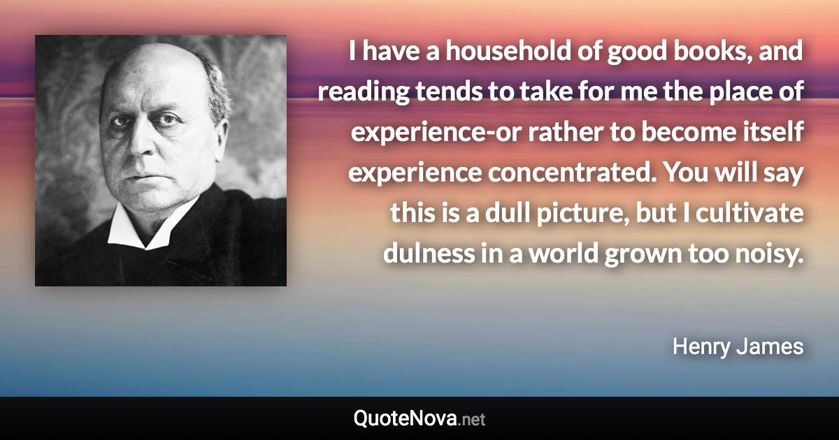 I have a household of good books, and reading tends to take for me the place of experience-or rather to become itself experience concentrated. You will say this is a dull picture, but I cultivate dulness in a world grown too noisy. - Henry James quote