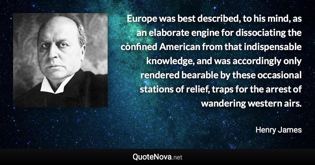 Europe was best described, to his mind, as an elaborate engine for dissociating the confined American from that indispensable knowledge, and was accordingly only rendered bearable by these occasional stations of relief, traps for the arrest of wandering western airs. - Henry James quote