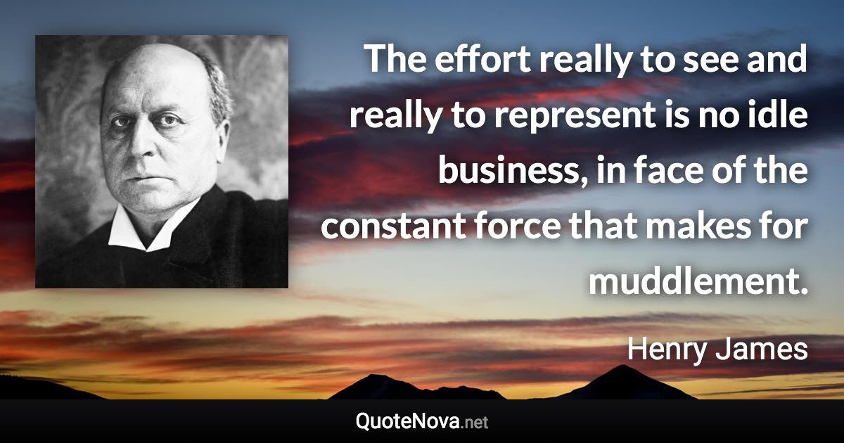 The effort really to see and really to represent is no idle business, in face of the constant force that makes for muddlement. - Henry James quote