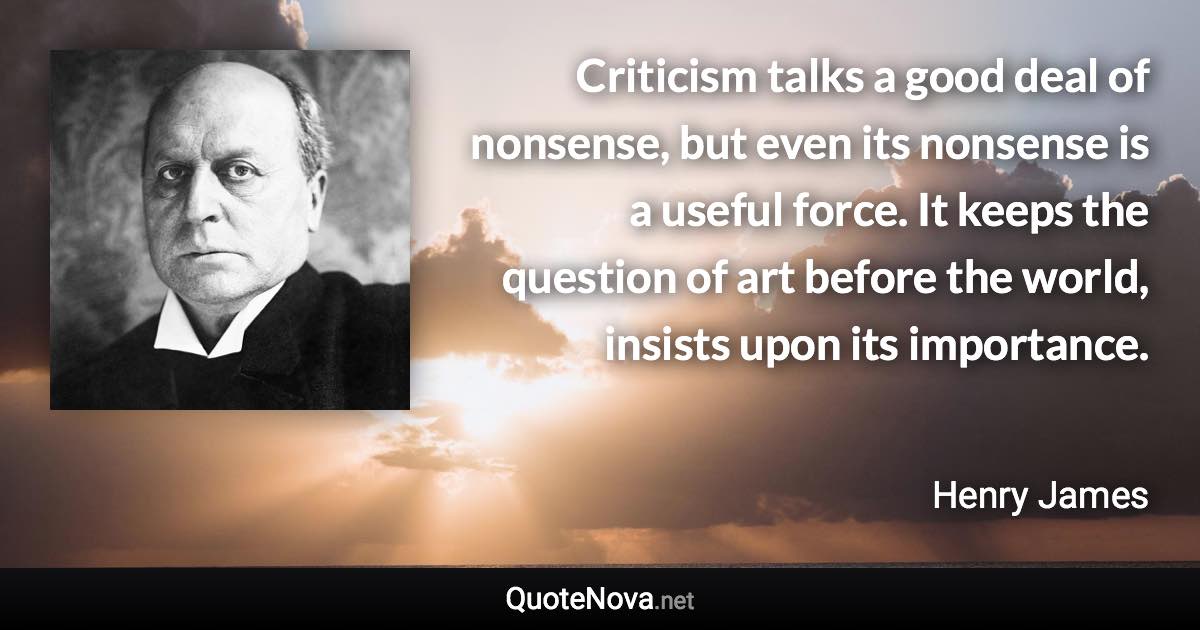 Criticism talks a good deal of nonsense, but even its nonsense is a useful force. It keeps the question of art before the world, insists upon its importance. - Henry James quote