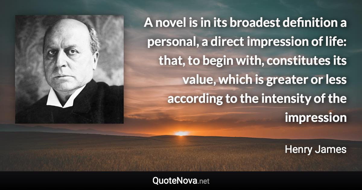 A novel is in its broadest definition a personal, a direct impression of life: that, to begin with, constitutes its value, which is greater or less according to the intensity of the impression - Henry James quote