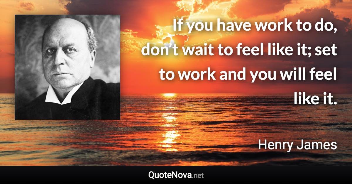If you have work to do, don’t wait to feel like it; set to work and you will feel like it. - Henry James quote