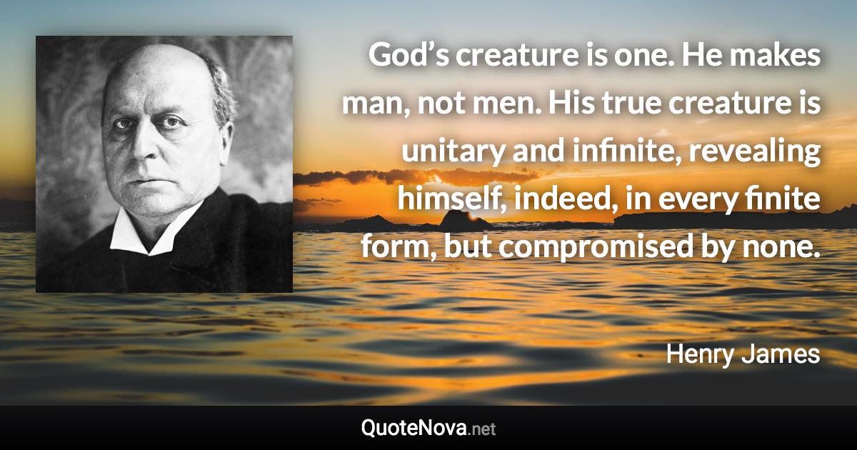 God’s creature is one. He makes man, not men. His true creature is unitary and infinite, revealing himself, indeed, in every finite form, but compromised by none. - Henry James quote