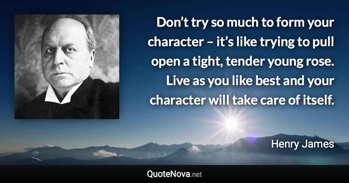 Don’t try so much to form your character – it’s like trying to pull open a tight, tender young rose. Live as you like best and your character will take care of itself. - Henry James quote