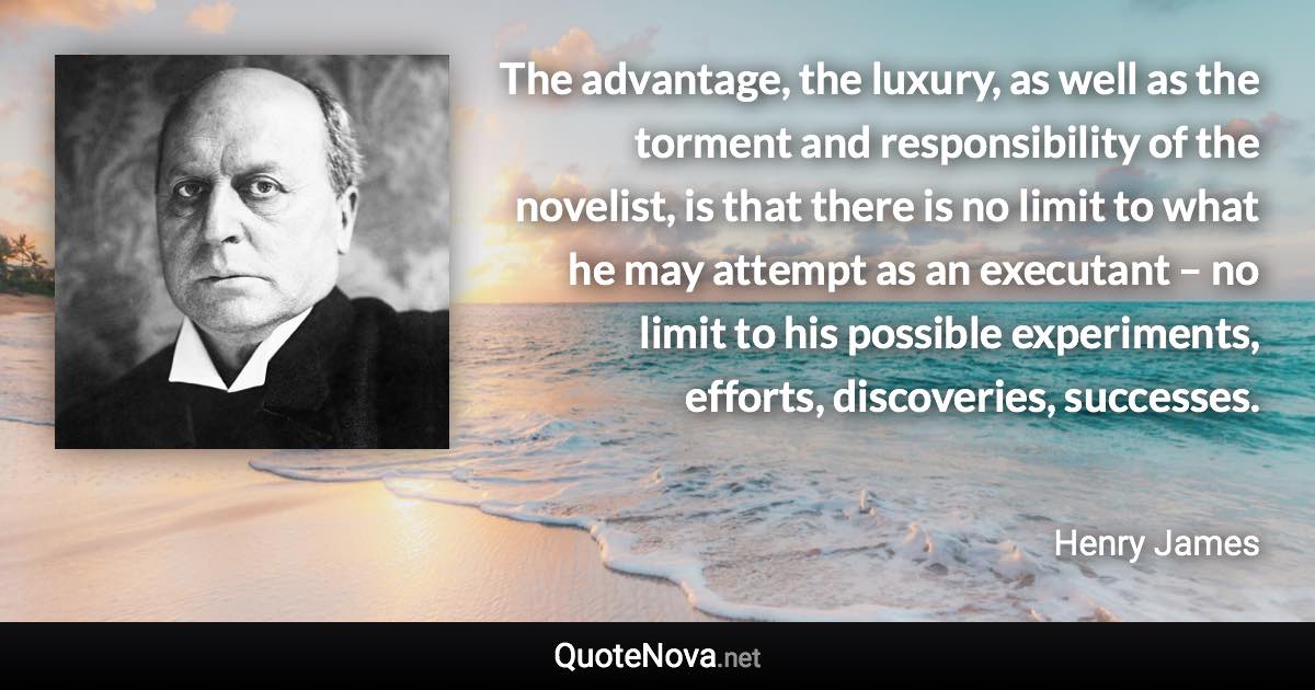 The advantage, the luxury, as well as the torment and responsibility of the novelist, is that there is no limit to what he may attempt as an executant – no limit to his possible experiments, efforts, discoveries, successes. - Henry James quote