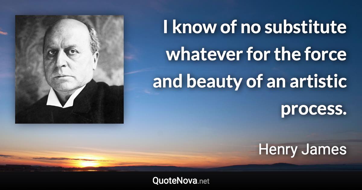 I know of no substitute whatever for the force and beauty of an artistic process. - Henry James quote