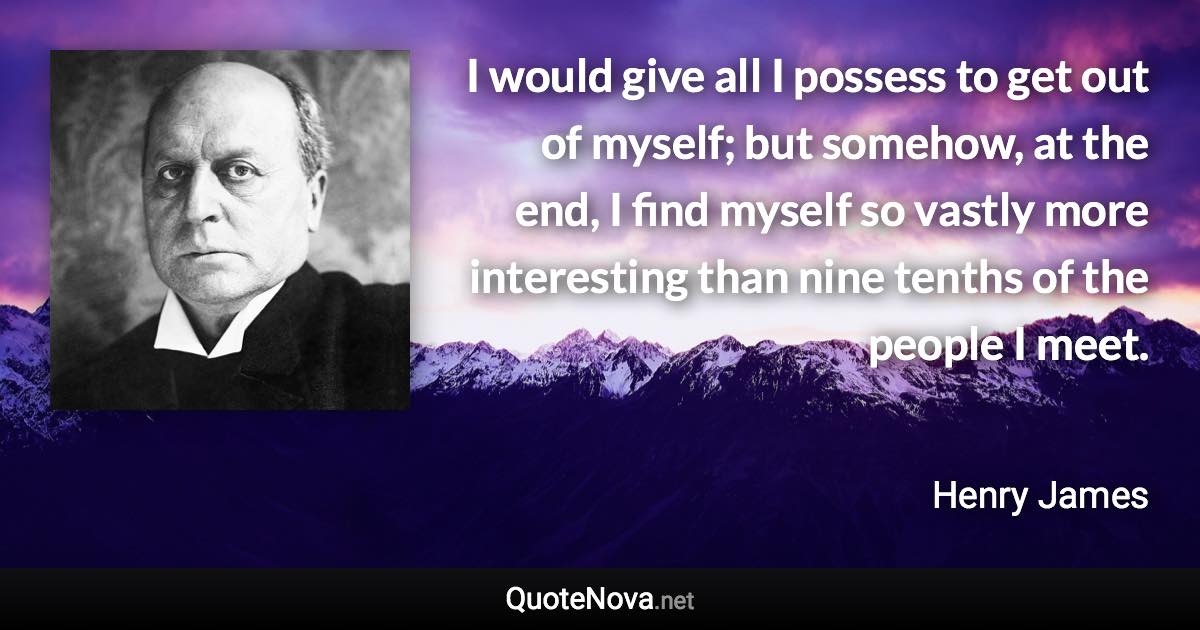 I would give all I possess to get out of myself; but somehow, at the end, I find myself so vastly more interesting than nine tenths of the people I meet. - Henry James quote