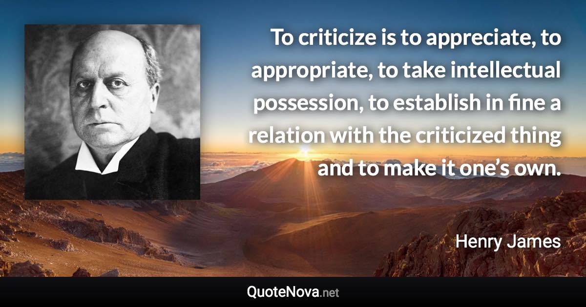 To criticize is to appreciate, to appropriate, to take intellectual possession, to establish in fine a relation with the criticized thing and to make it one’s own. - Henry James quote