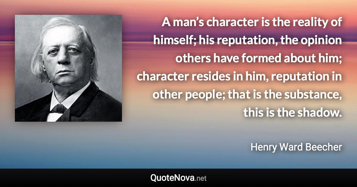 A man’s character is the reality of himself; his reputation, the opinion others have formed about him; character resides in him, reputation in other people; that is the substance, this is the shadow. - Henry Ward Beecher quote