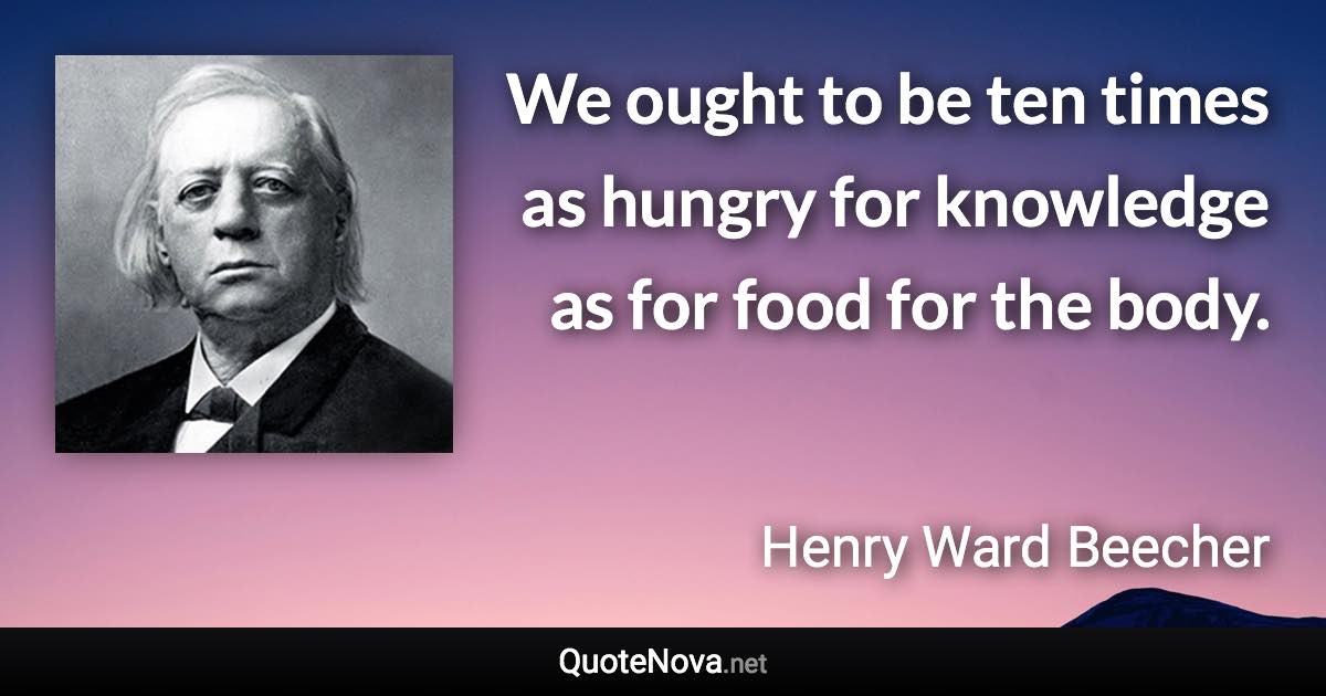 We ought to be ten times as hungry for knowledge as for food for the body. - Henry Ward Beecher quote