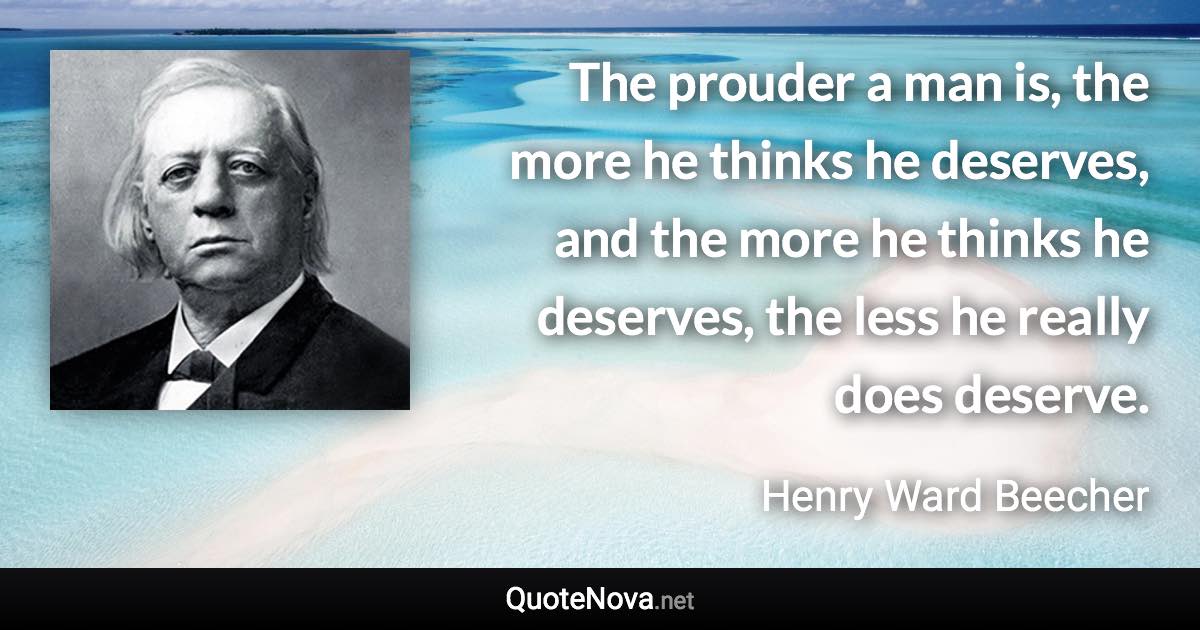 The prouder a man is, the more he thinks he deserves, and the more he thinks he deserves, the less he really does deserve. - Henry Ward Beecher quote