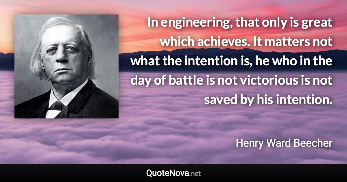 In engineering, that only is great which achieves. It matters not what the intention is, he who in the day of battle is not victorious is not saved by his intention. - Henry Ward Beecher quote