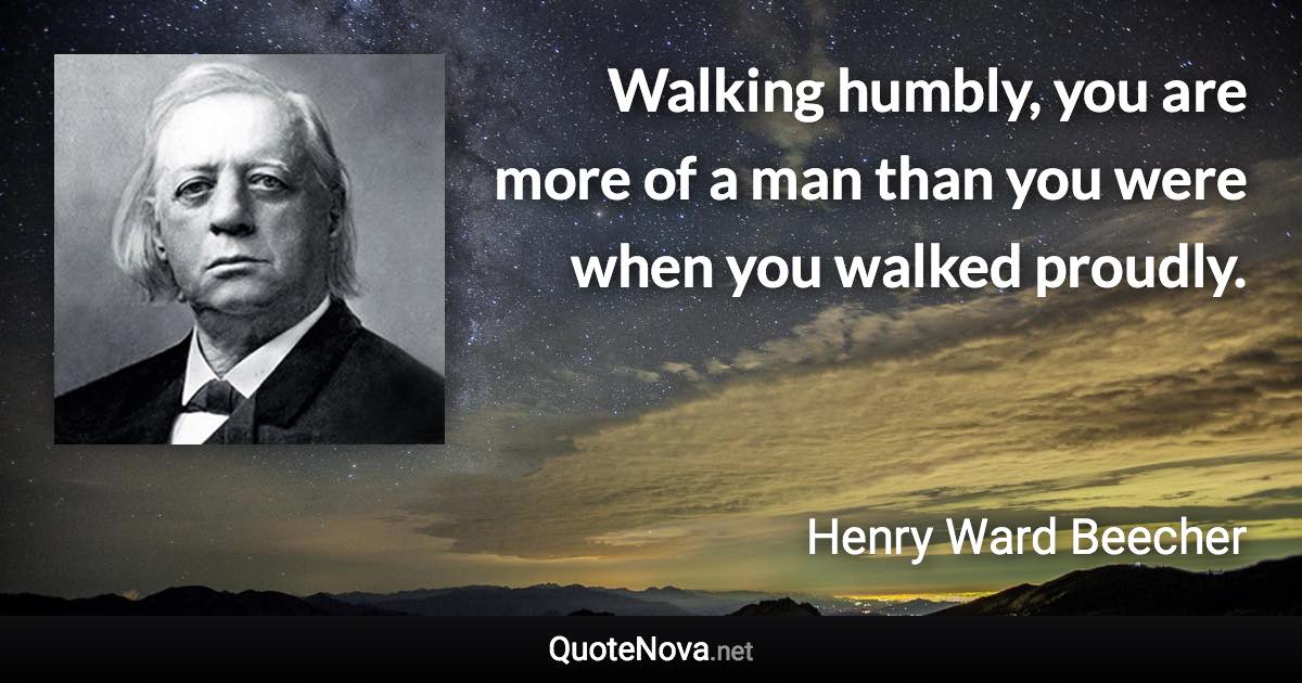 Walking humbly, you are more of a man than you were when you walked proudly. - Henry Ward Beecher quote