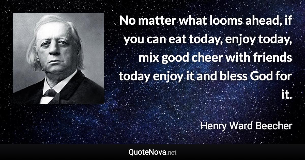 No matter what looms ahead, if you can eat today, enjoy today, mix good cheer with friends today enjoy it and bless God for it. - Henry Ward Beecher quote