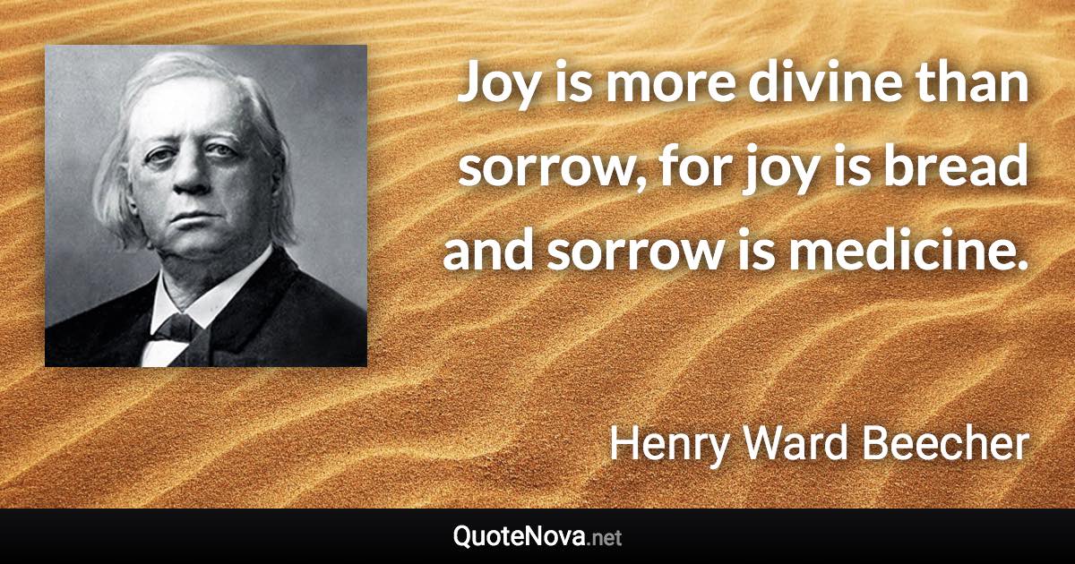 Joy is more divine than sorrow, for joy is bread and sorrow is medicine. - Henry Ward Beecher quote