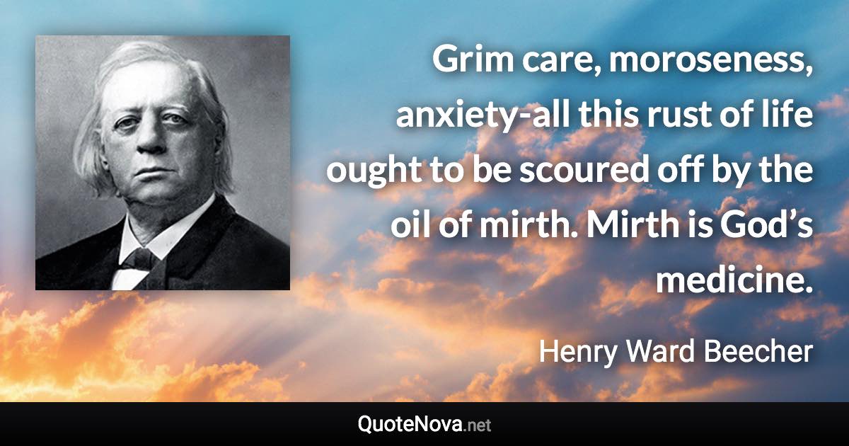 Grim care, moroseness, anxiety-all this rust of life ought to be scoured off by the oil of mirth. Mirth is God’s medicine. - Henry Ward Beecher quote