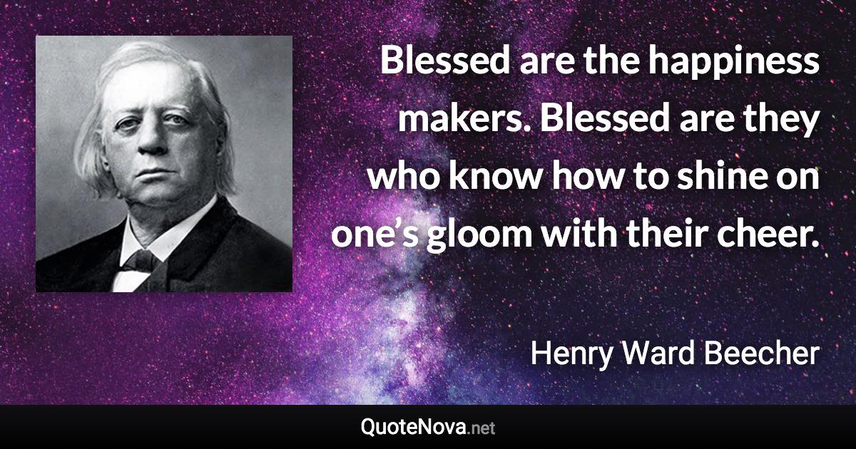 Blessed are the happiness makers. Blessed are they who know how to shine on one’s gloom with their cheer. - Henry Ward Beecher quote