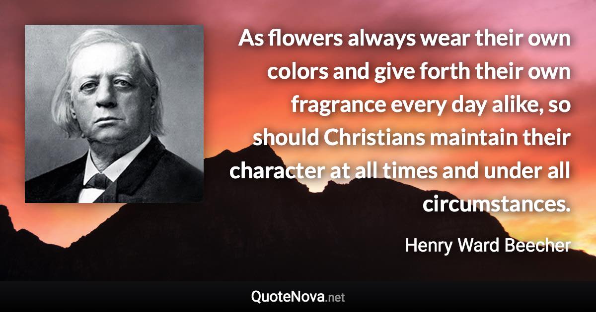 As flowers always wear their own colors and give forth their own fragrance every day alike, so should Christians maintain their character at all times and under all circumstances. - Henry Ward Beecher quote