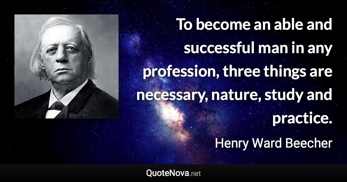 To become an able and successful man in any profession, three things are necessary, nature, study and practice. - Henry Ward Beecher quote