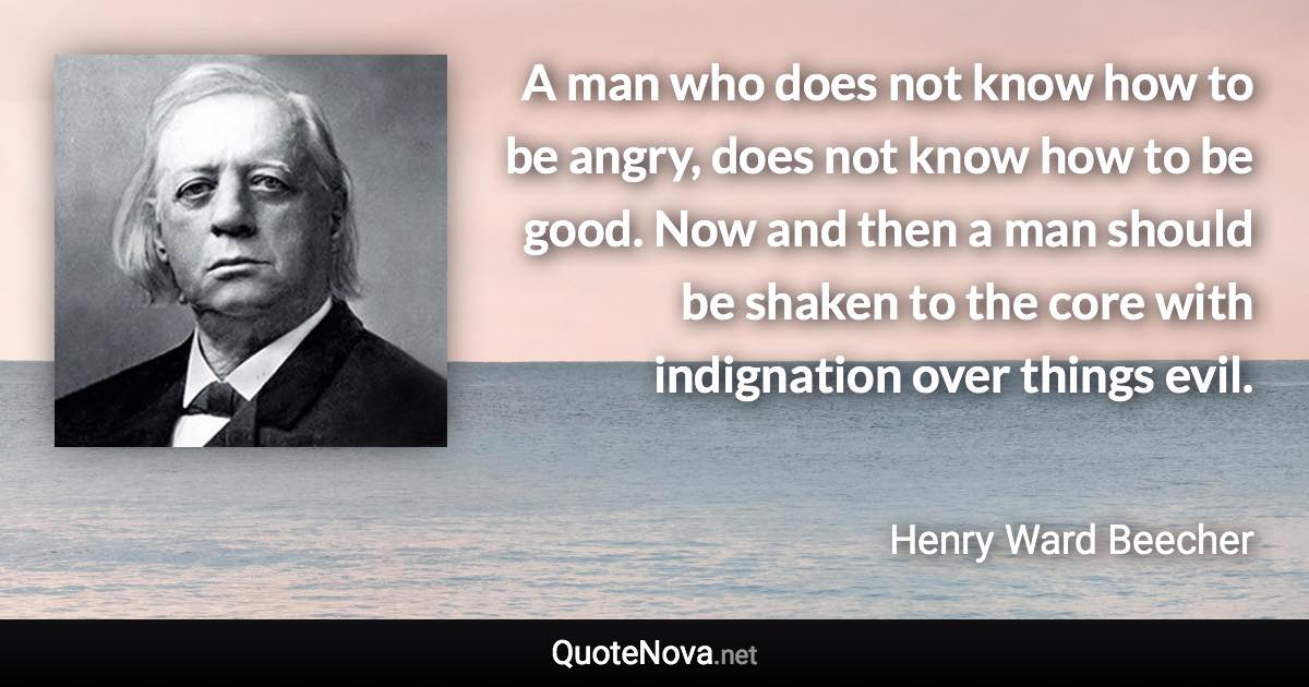 A man who does not know how to be angry, does not know how to be good. Now and then a man should be shaken to the core with indignation over things evil. - Henry Ward Beecher quote