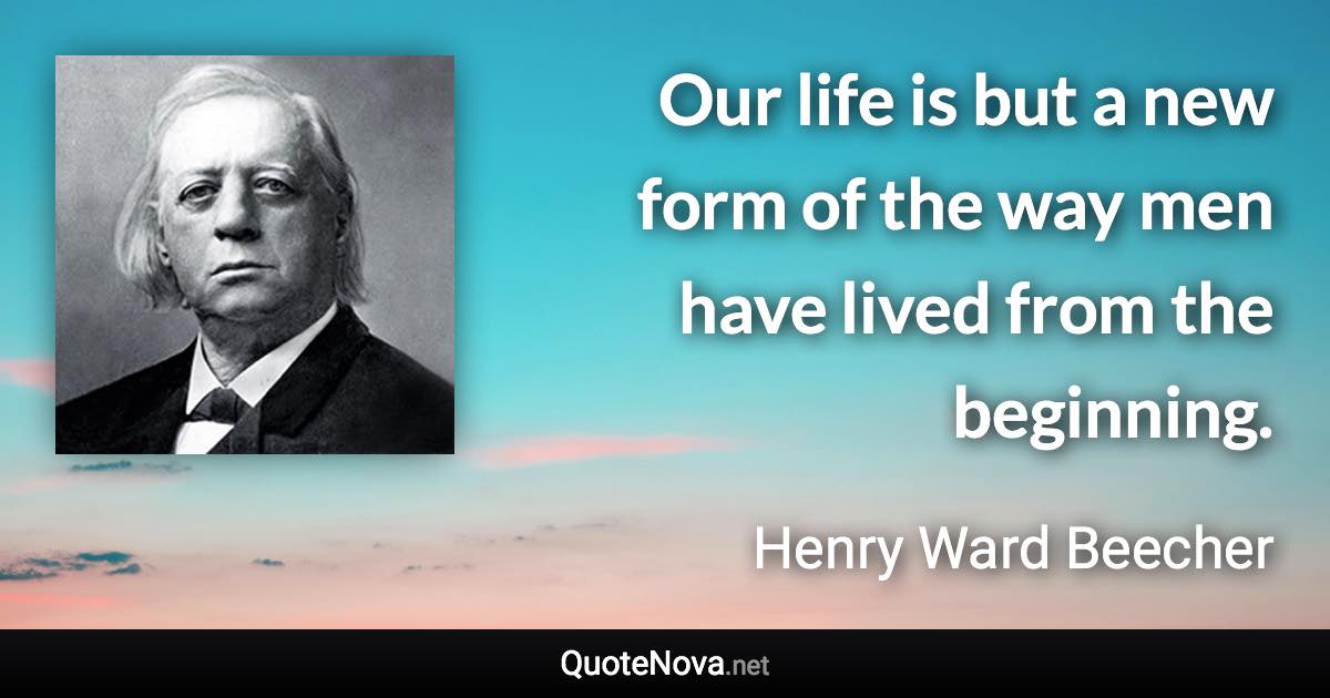 Our life is but a new form of the way men have lived from the beginning. - Henry Ward Beecher quote