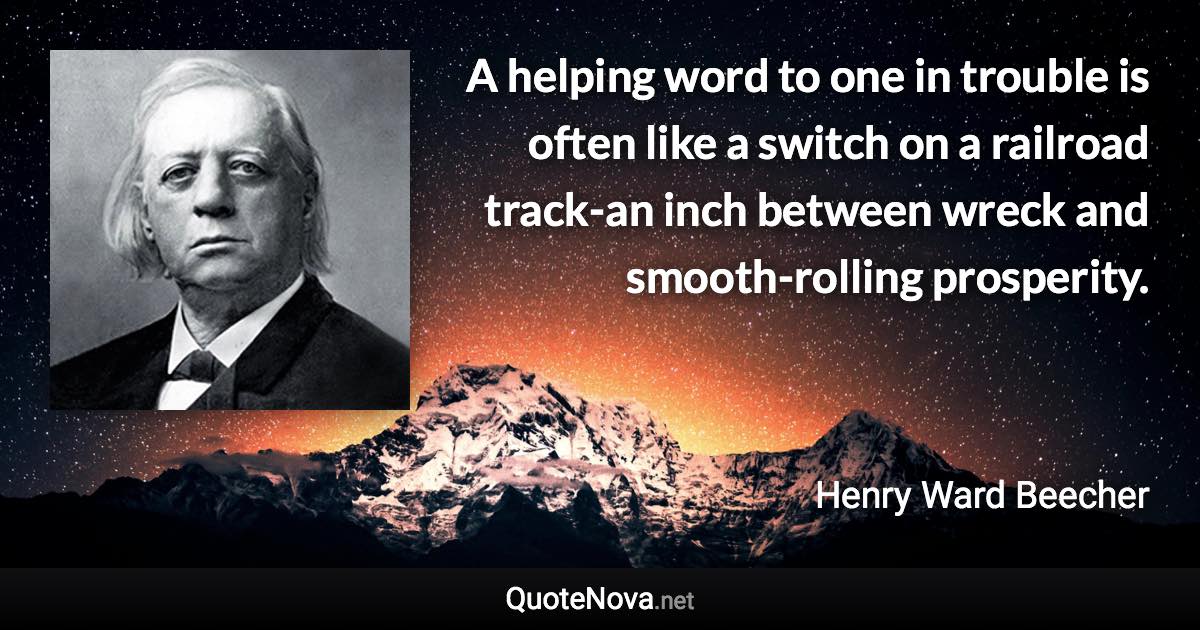 A helping word to one in trouble is often like a switch on a railroad track-an inch between wreck and smooth-rolling prosperity. - Henry Ward Beecher quote