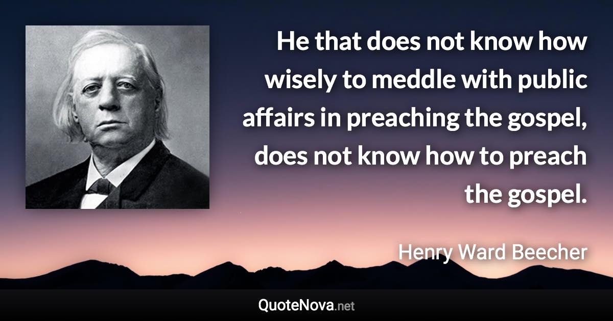 He that does not know how wisely to meddle with public affairs in preaching the gospel, does not know how to preach the gospel. - Henry Ward Beecher quote