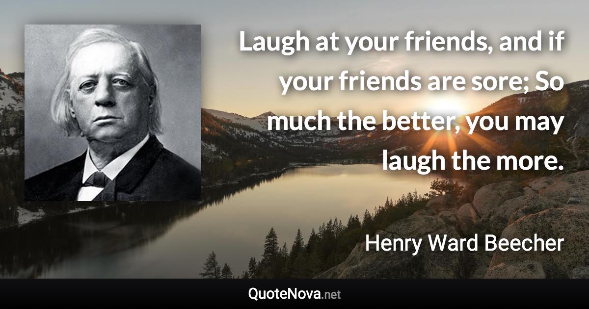 Laugh at your friends, and if your friends are sore; So much the better, you may laugh the more. - Henry Ward Beecher quote