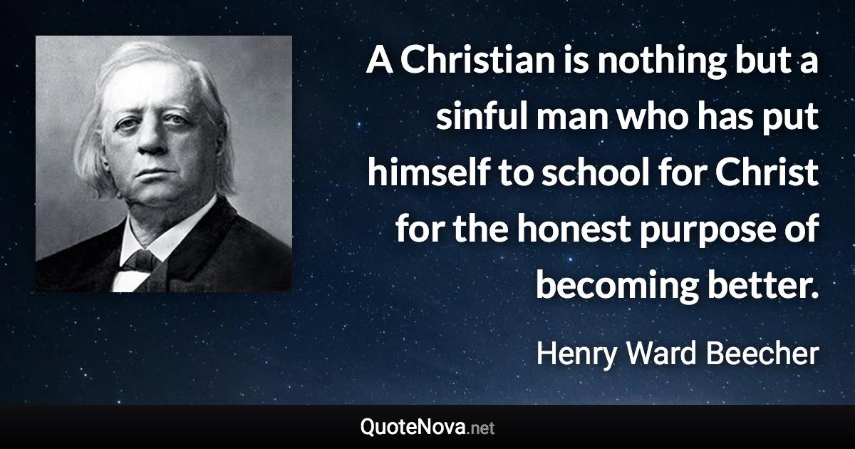 A Christian is nothing but a sinful man who has put himself to school for Christ for the honest purpose of becoming better. - Henry Ward Beecher quote