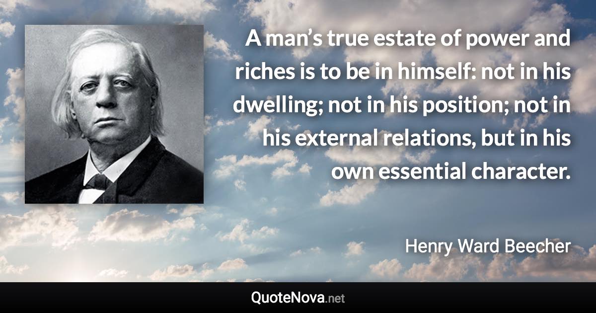 A man’s true estate of power and riches is to be in himself: not in his dwelling; not in his position; not in his external relations, but in his own essential character. - Henry Ward Beecher quote