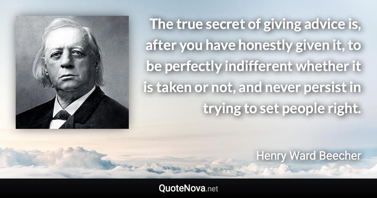 The true secret of giving advice is, after you have honestly given it, to be perfectly indifferent whether it is taken or not, and never persist in trying to set people right. - Henry Ward Beecher quote