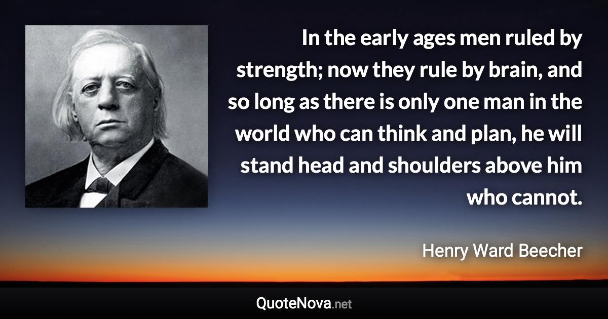 In the early ages men ruled by strength; now they rule by brain, and so long as there is only one man in the world who can think and plan, he will stand head and shoulders above him who cannot. - Henry Ward Beecher quote