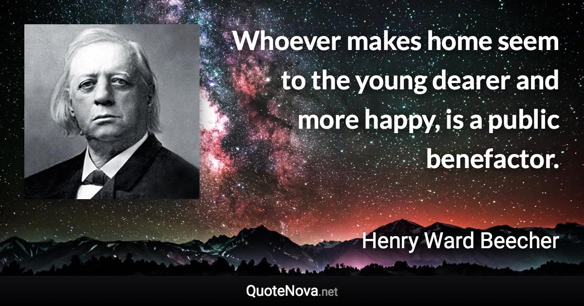 Whoever makes home seem to the young dearer and more happy, is a public benefactor. - Henry Ward Beecher quote