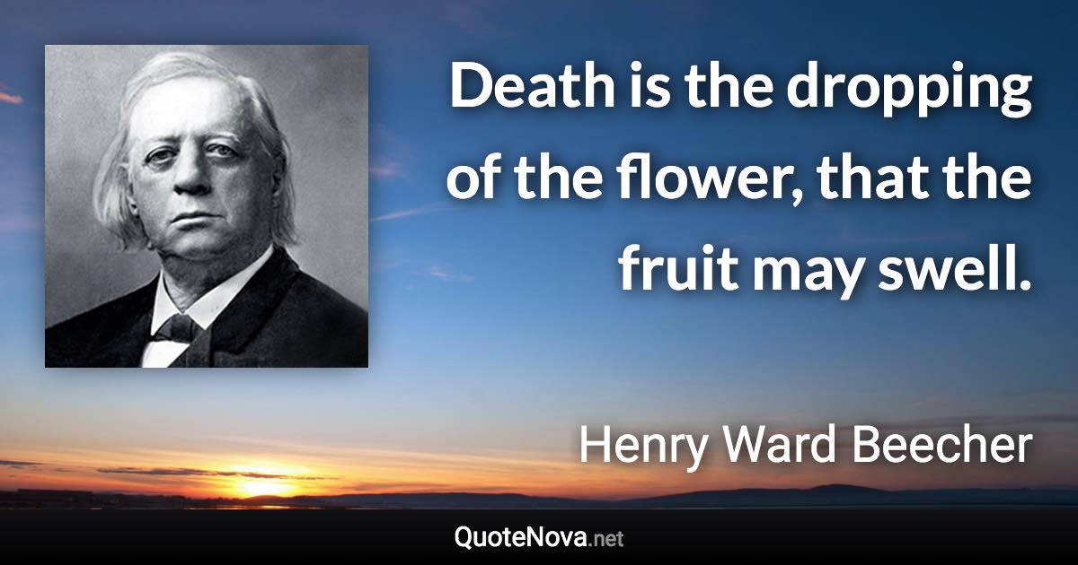 Death is the dropping of the flower, that the fruit may swell. - Henry Ward Beecher quote