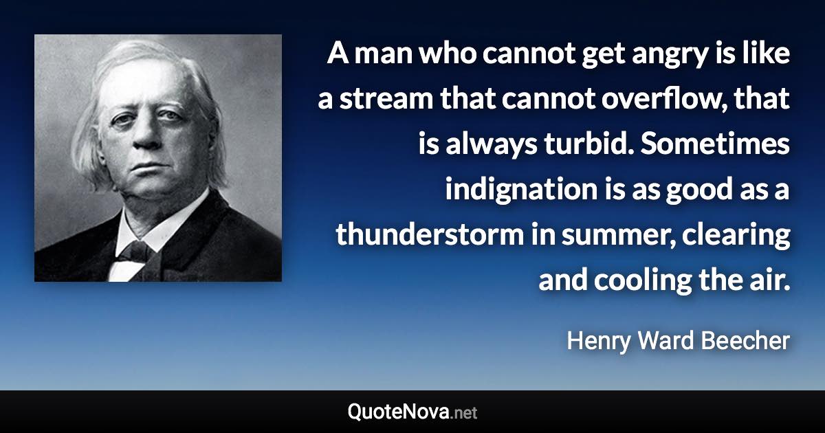 A man who cannot get angry is like a stream that cannot overflow, that is always turbid. Sometimes indignation is as good as a thunderstorm in summer, clearing and cooling the air. - Henry Ward Beecher quote