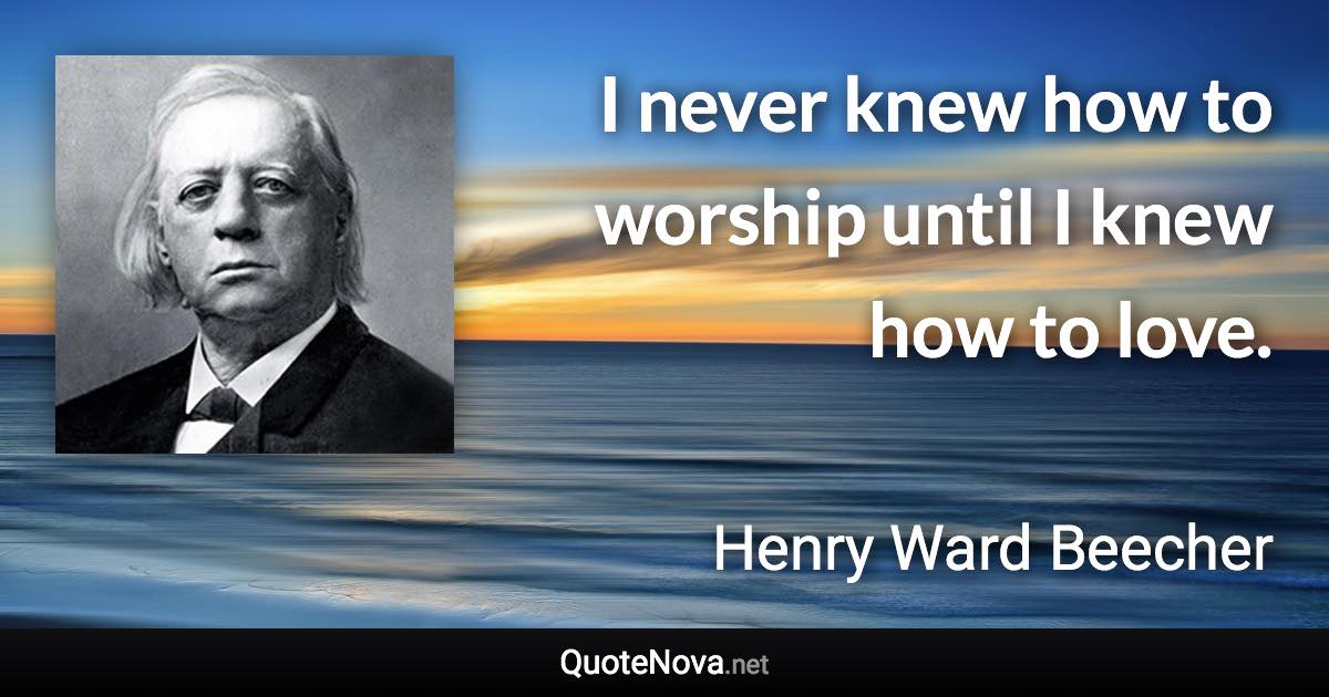 I never knew how to worship until I knew how to love. - Henry Ward Beecher quote