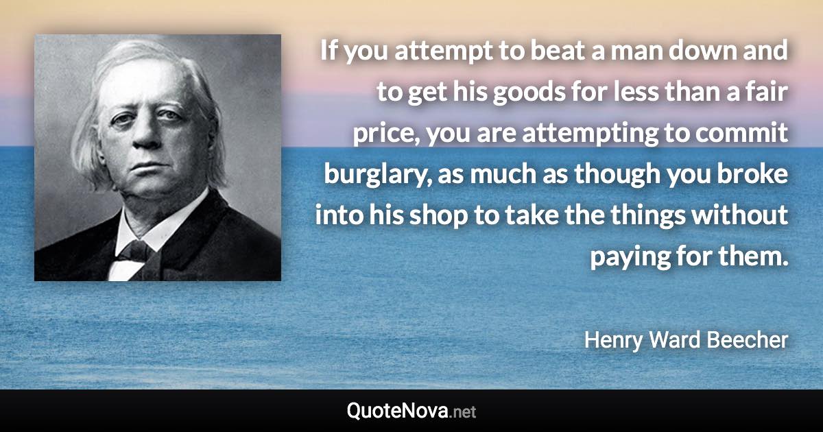 If you attempt to beat a man down and to get his goods for less than a fair price, you are attempting to commit burglary, as much as though you broke into his shop to take the things without paying for them. - Henry Ward Beecher quote