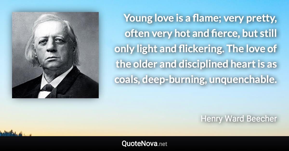 Young love is a flame; very pretty, often very hot and fierce, but still only light and flickering. The love of the older and disciplined heart is as coals, deep-burning, unquenchable. - Henry Ward Beecher quote